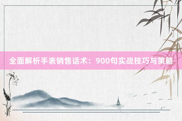 全面解析手表销售话术：900句实战技巧与策略